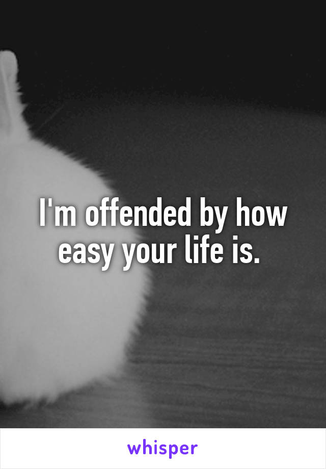 I'm offended by how easy your life is. 