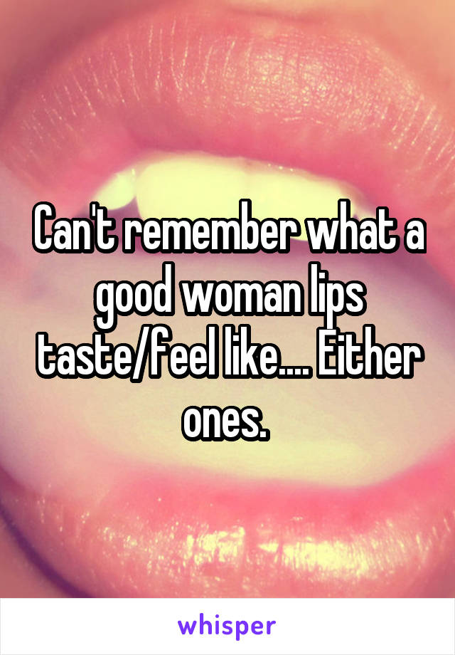 Can't remember what a good woman lips taste/feel like.... Either ones. 