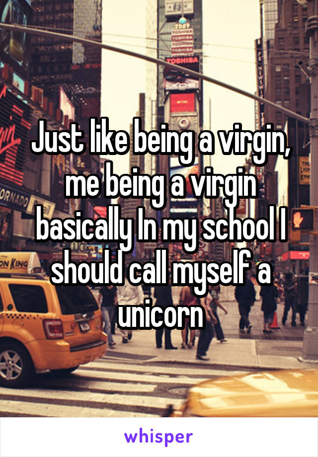 Just like being a virgin, me being a virgin basically In my school I should call myself a unicorn