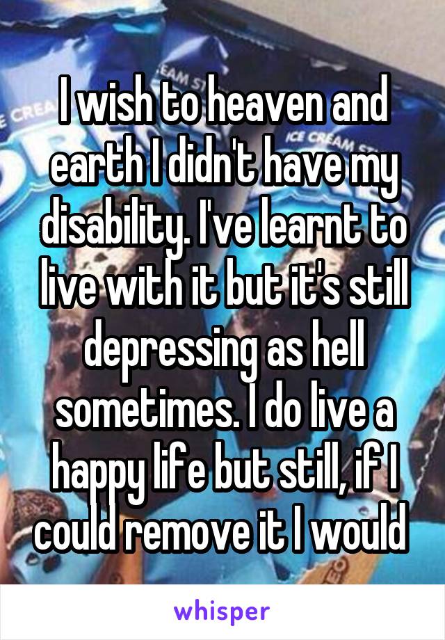 I wish to heaven and earth I didn't have my disability. I've learnt to live with it but it's still depressing as hell sometimes. I do live a happy life but still, if I could remove it I would 