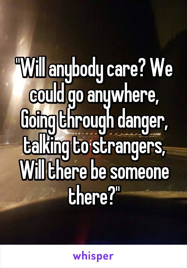 "Will anybody care? We could go anywhere, Going through danger, talking to strangers, Will there be someone there?"