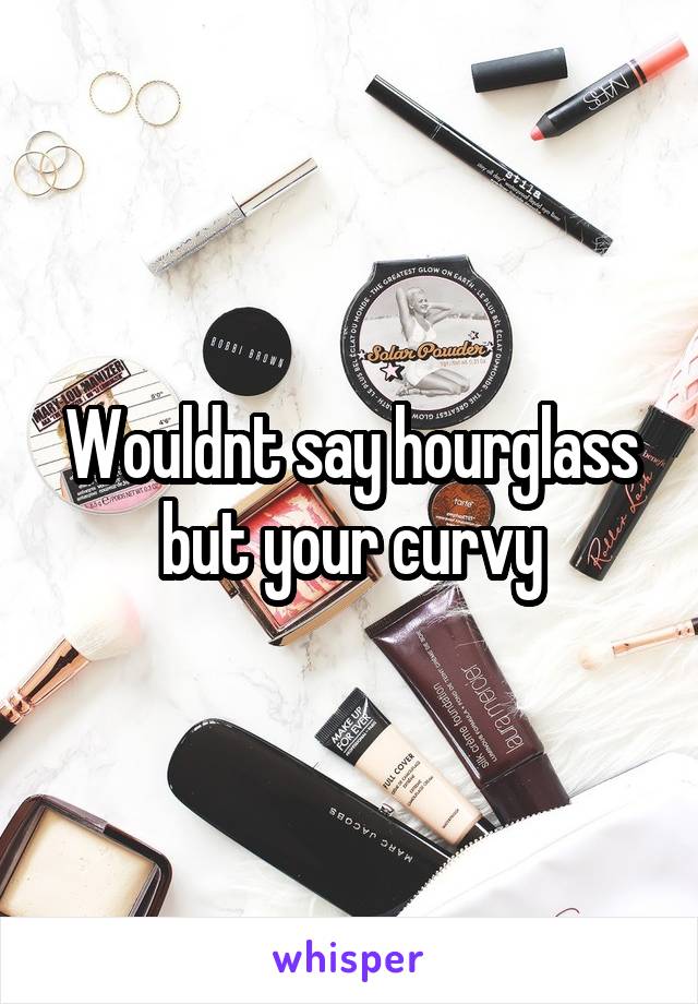 Wouldnt say hourglass but your curvy