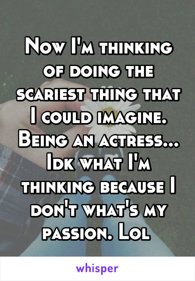 Now I'm thinking of doing the scariest thing that I could imagine. Being an actress... Idk what I'm thinking because I don't what's my passion. Lol 