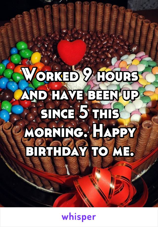 Worked 9 hours and have been up since 5 this morning. Happy birthday to me.