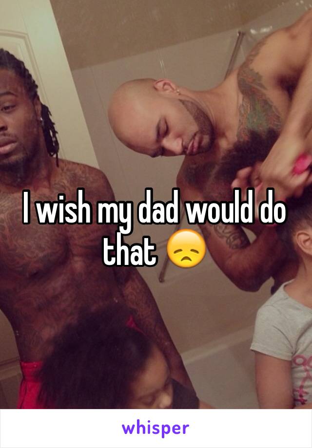 I wish my dad would do that 😞