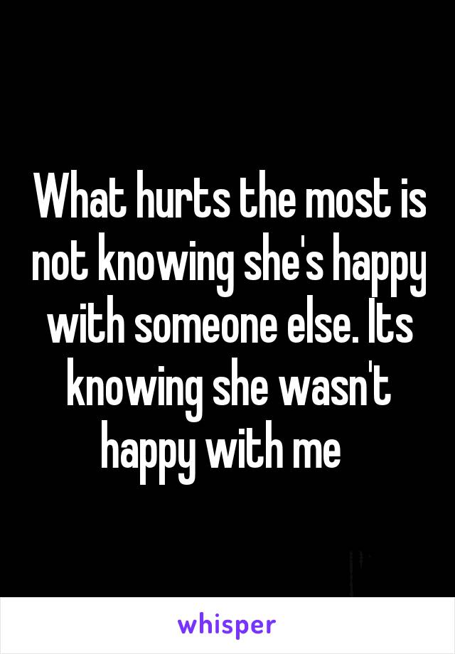 What hurts the most is not knowing she's happy with someone else. Its knowing she wasn't happy with me  