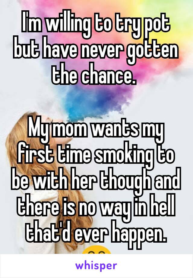 I'm willing to try pot but have never gotten the chance. 

My mom wants my first time smoking to be with her though and there is no way in hell that'd ever happen.😂