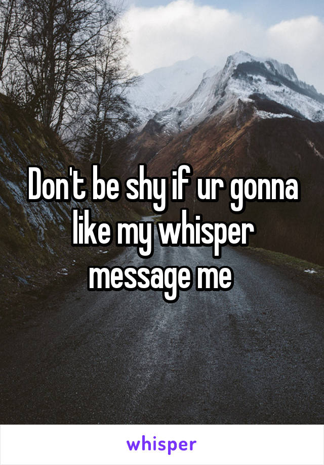 Don't be shy if ur gonna like my whisper message me 