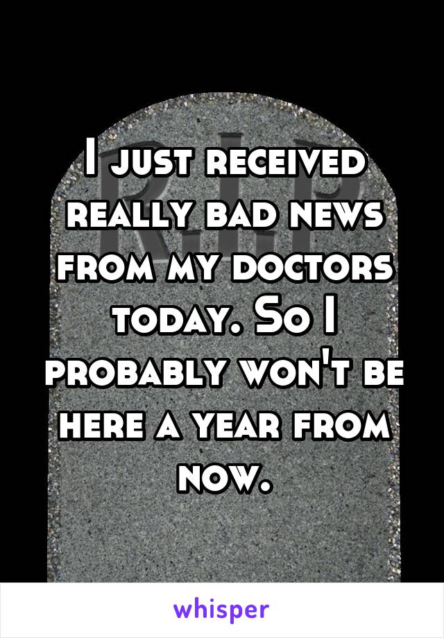 I just received really bad news from my doctors today. So I probably won't be here a year from now.