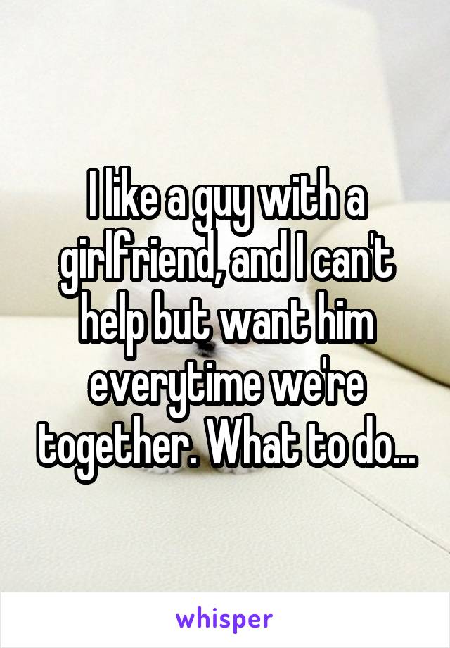 I like a guy with a girlfriend, and I can't help but want him everytime we're together. What to do...