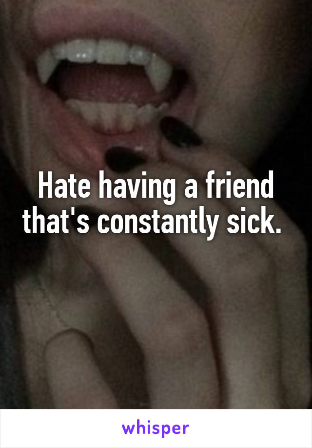 Hate having a friend that's constantly sick.   