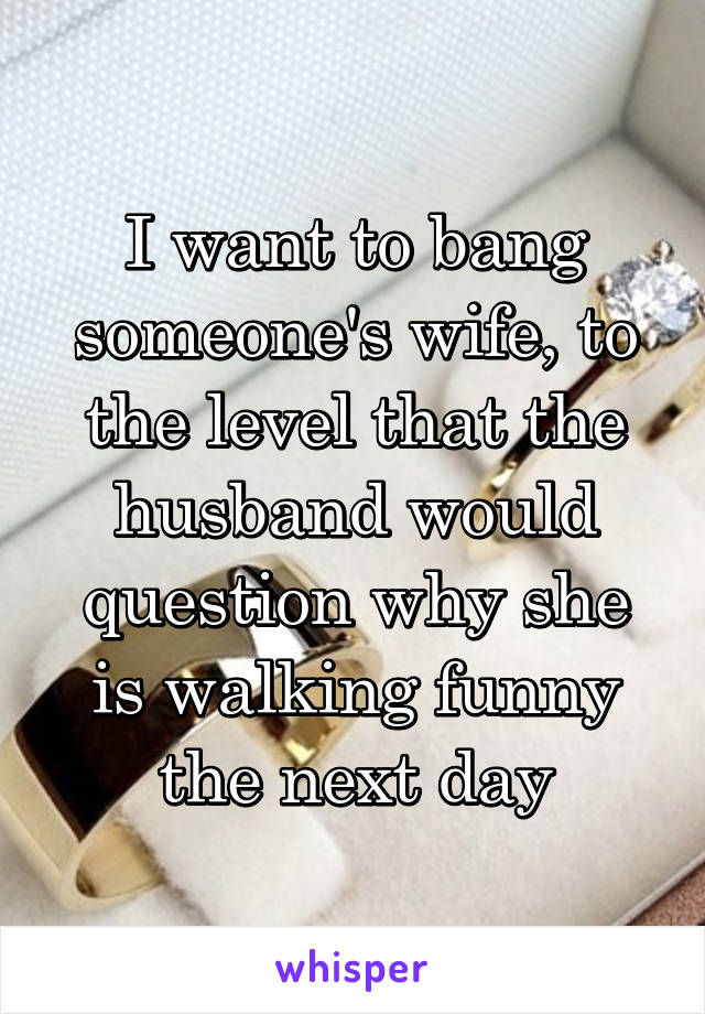 I want to bang someone's wife, to the level that the husband would question why she is walking funny the next day