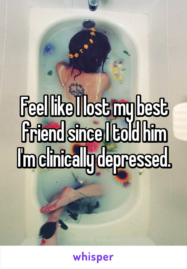 Feel like I lost my best friend since I told him I'm clinically depressed.