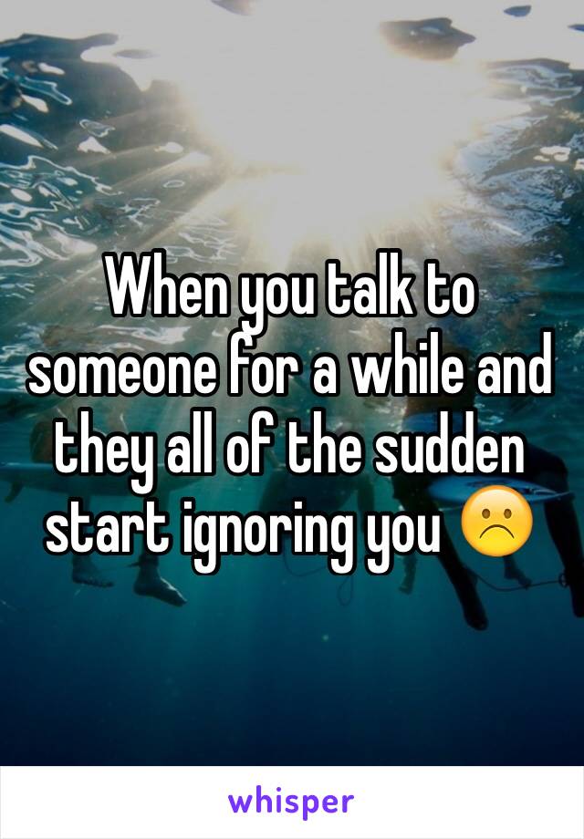 When you talk to someone for a while and they all of the sudden start ignoring you ☹️