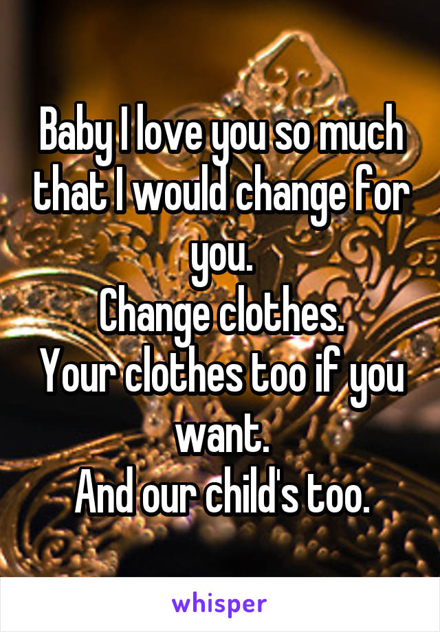 Baby I love you so much that I would change for you.
Change clothes.
Your clothes too if you want.
And our child's too.