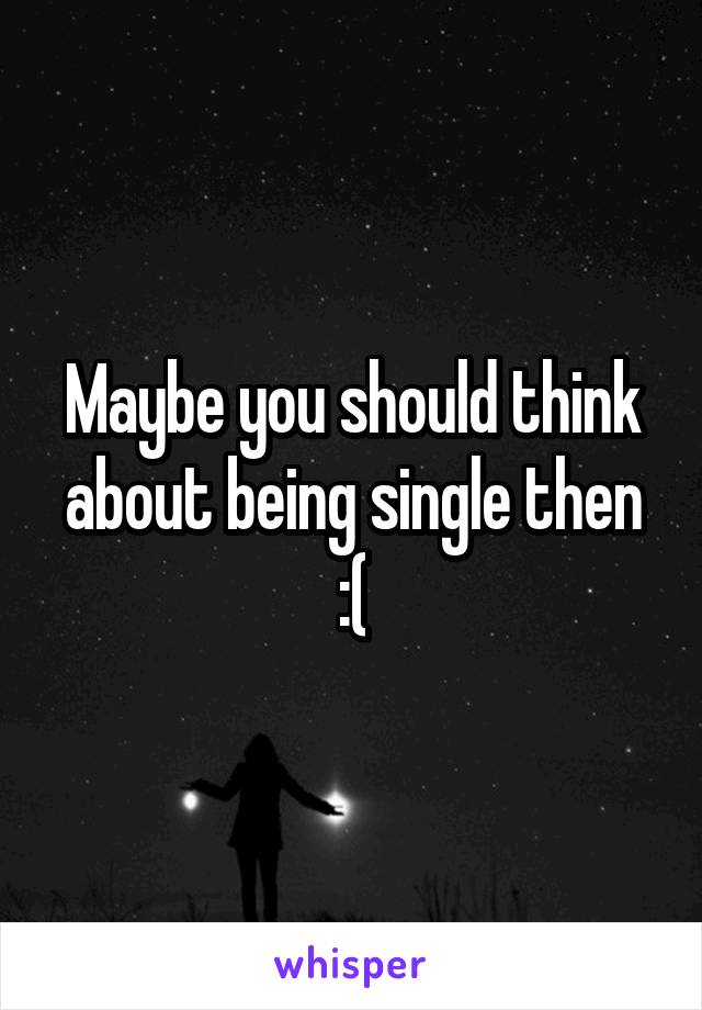 Maybe you should think about being single then :(