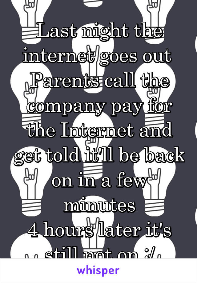 Last night the internet goes out 
Parents call the company pay for the Internet and get told it'll be back on in a few minutes
4 hours later it's still not on :/