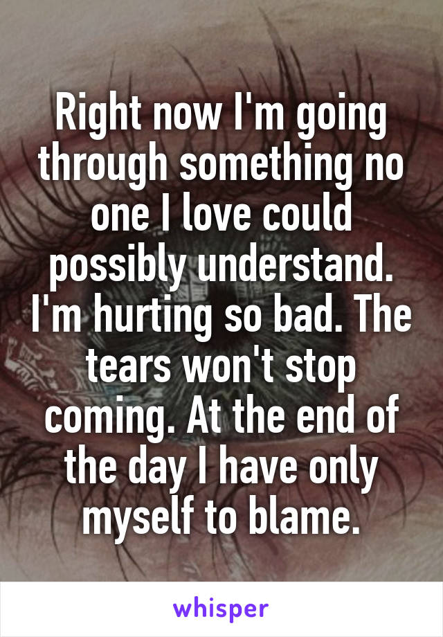 Right now I'm going through something no one I love could possibly understand. I'm hurting so bad. The tears won't stop coming. At the end of the day I have only myself to blame.