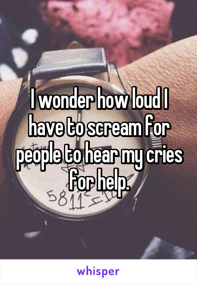 I wonder how loud I have to scream for people to hear my cries for help.