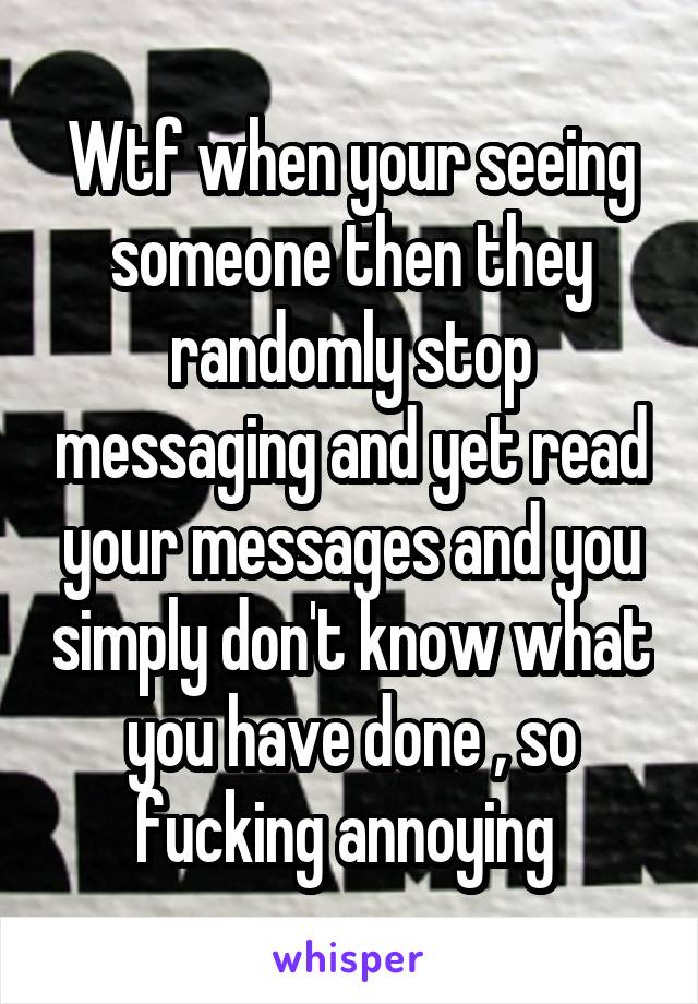 Wtf when your seeing someone then they randomly stop messaging and yet read your messages and you simply don't know what you have done , so fucking annoying 