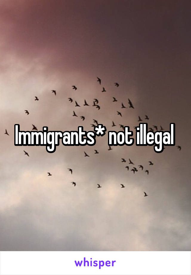 Immigrants* not illegal 