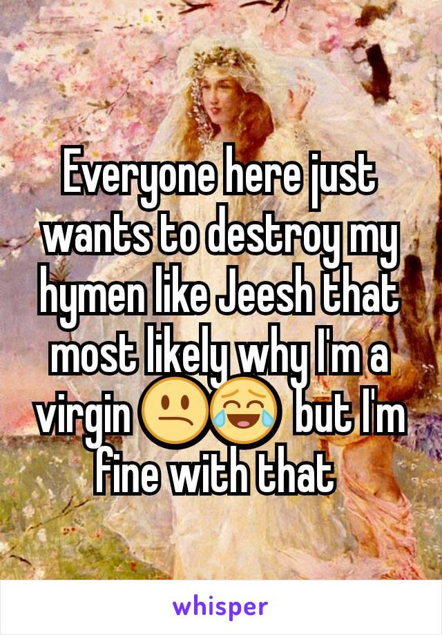 Everyone here just wants to destroy my hymen like Jeesh that most likely why I'm a virgin 😕😂  but I'm fine with that 