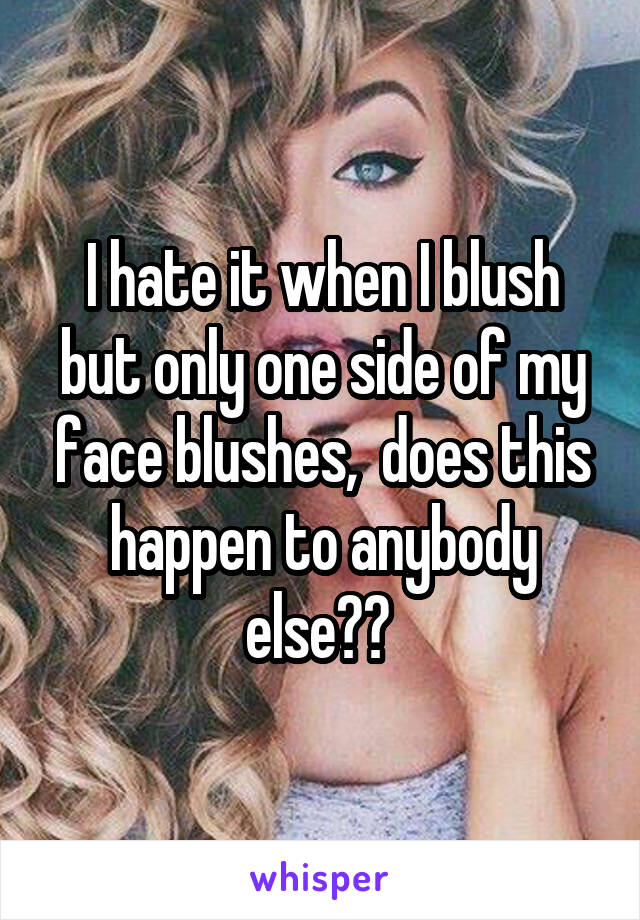 I hate it when I blush but only one side of my face blushes,  does this happen to anybody else?? 