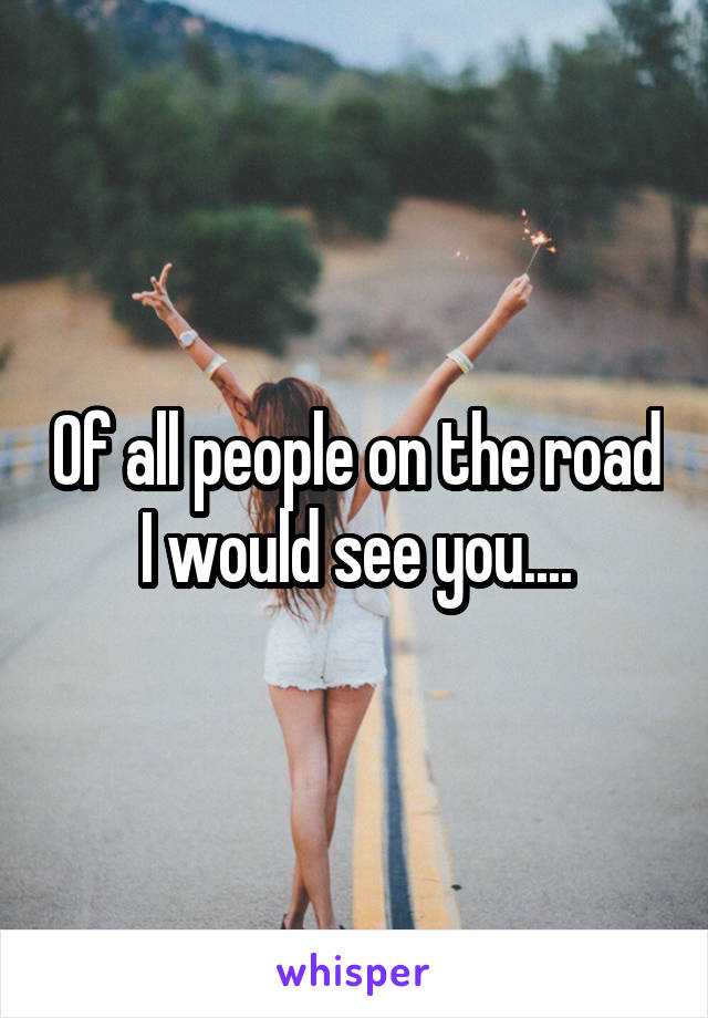 Of all people on the road I would see you....