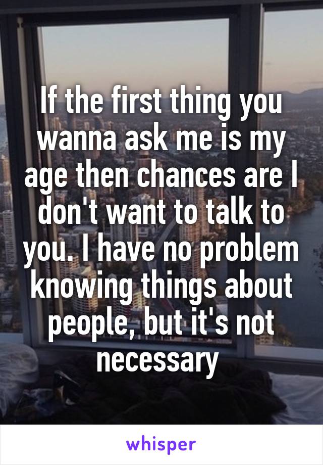 If the first thing you wanna ask me is my age then chances are I don't want to talk to you. I have no problem knowing things about people, but it's not necessary 