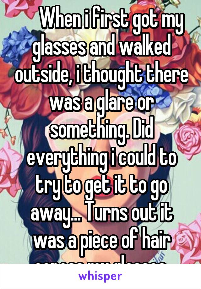      When i first got my glasses and walked outside, i thought there was a glare or something. Did everything i could to try to get it to go away... Turns out it was a piece of hair across my glasses.