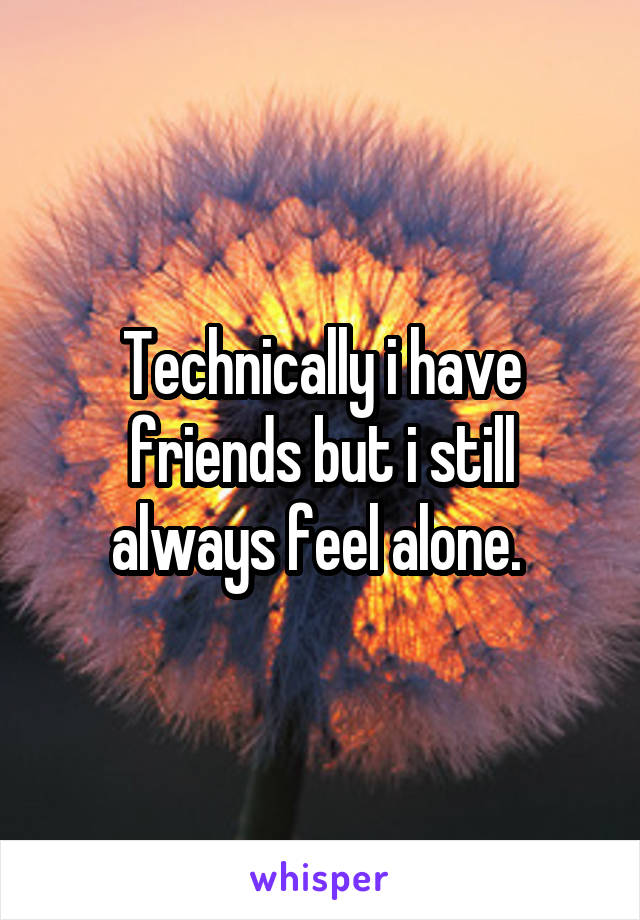 Technically i have friends but i still always feel alone. 