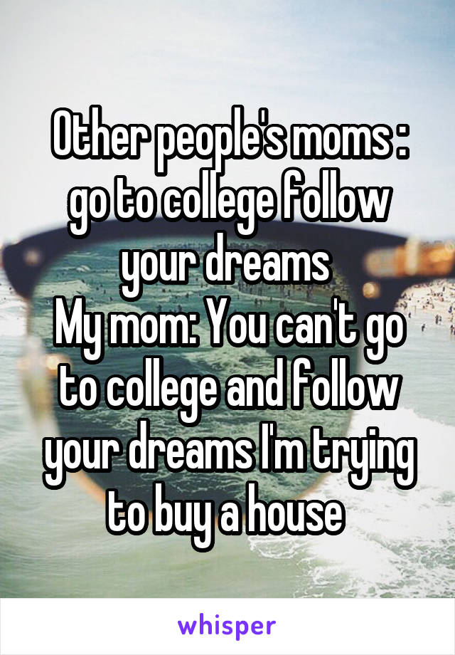 Other people's moms : go to college follow your dreams 
My mom: You can't go to college and follow your dreams I'm trying to buy a house 