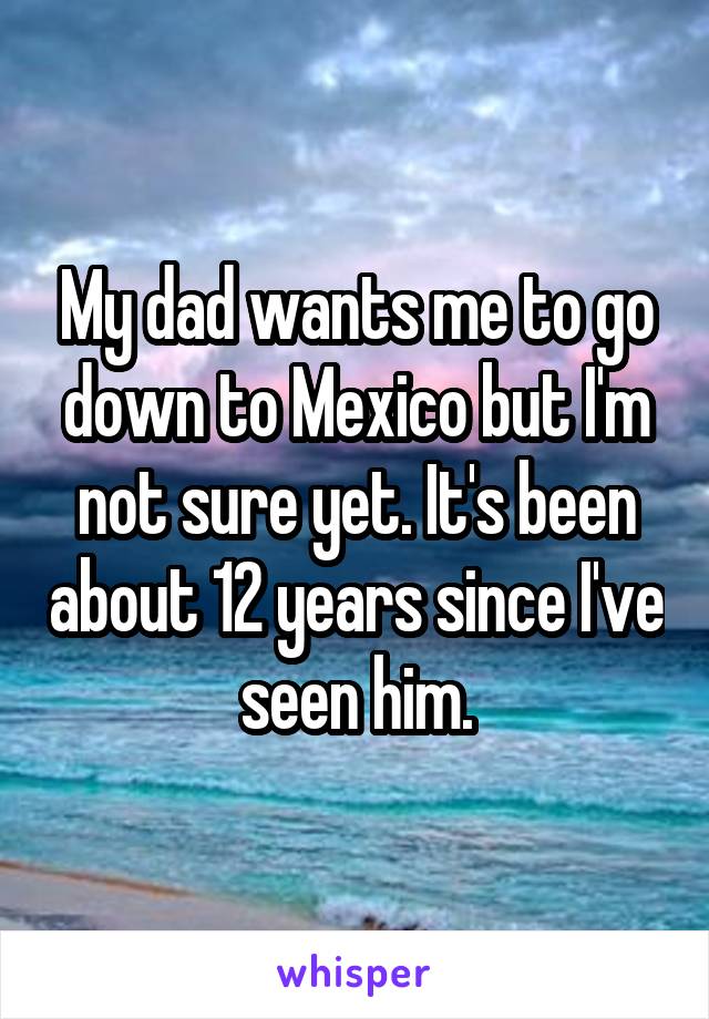 My dad wants me to go down to Mexico but I'm not sure yet. It's been about 12 years since I've seen him.