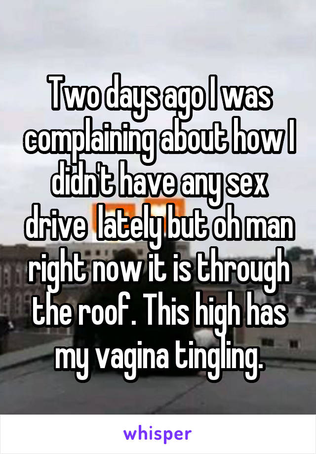 Two days ago I was complaining about how I didn't have any sex drive  lately but oh man right now it is through the roof. This high has my vagina tingling.