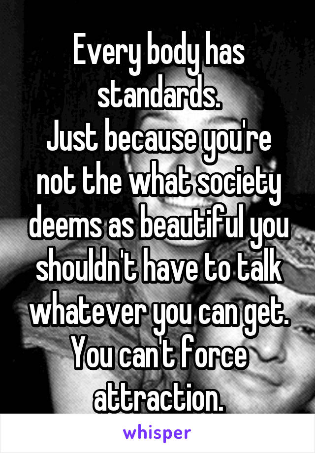 Every body has standards.
Just because you're not the what society deems as beautiful you shouldn't have to talk whatever you can get.
You can't force attraction.