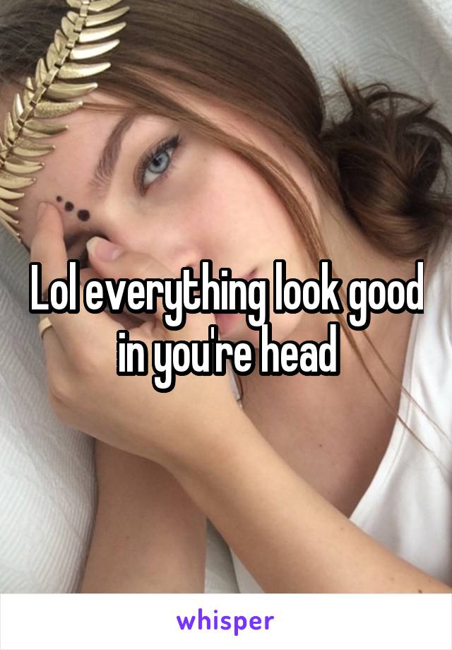 Lol everything look good in you're head