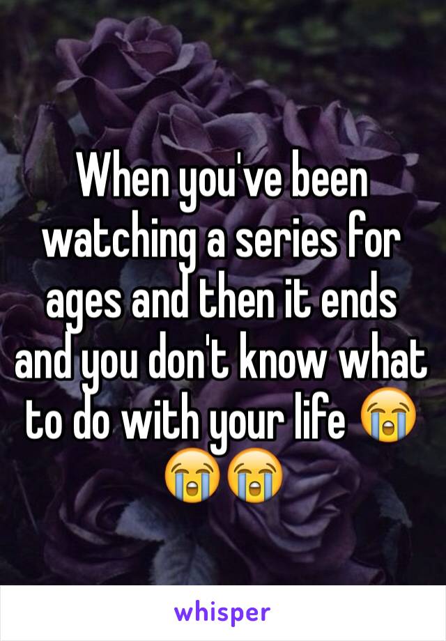 When you've been watching a series for ages and then it ends and you don't know what to do with your life 😭😭😭