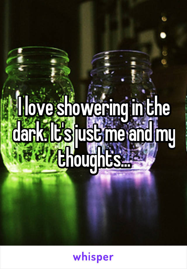 I love showering in the dark. It's just me and my thoughts...