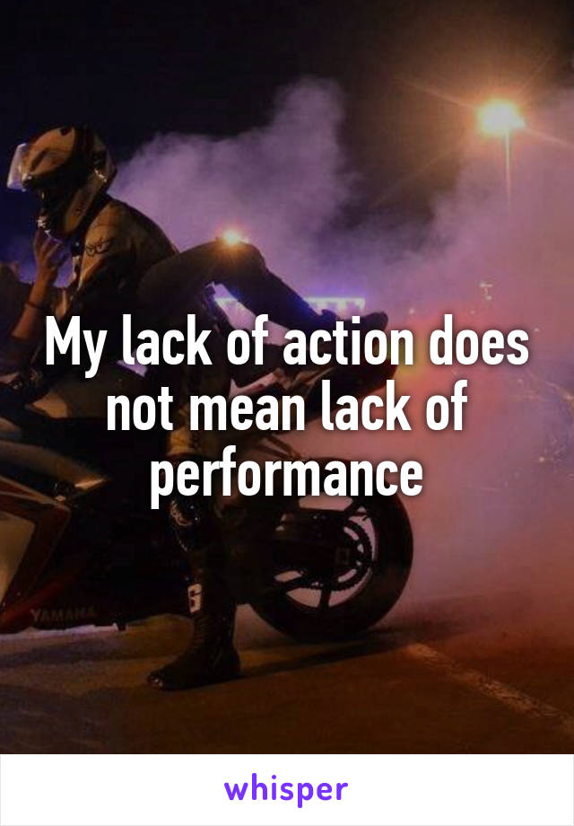 My lack of action does not mean lack of performance