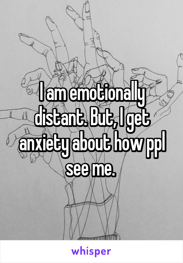 I am emotionally distant. But, I get anxiety about how ppl see me. 