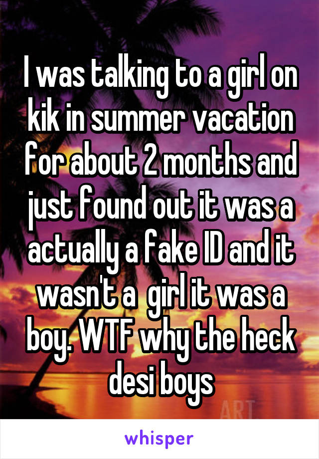 I was talking to a girl on kik in summer vacation for about 2 months and just found out it was a actually a fake ID and it wasn't a  girl it was a boy. WTF why the heck desi boys