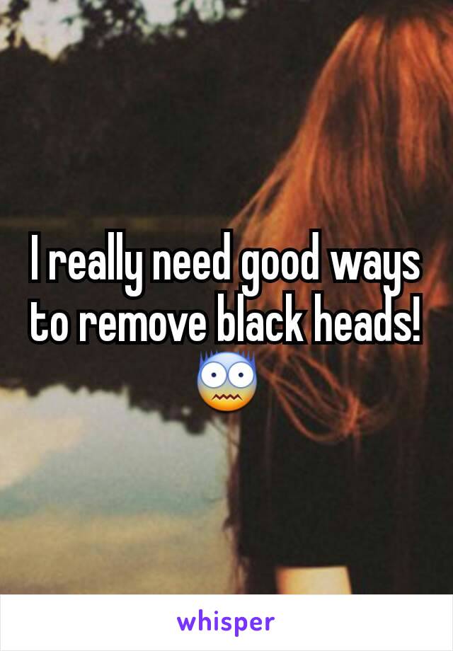 I really need good ways to remove black heads! 😨