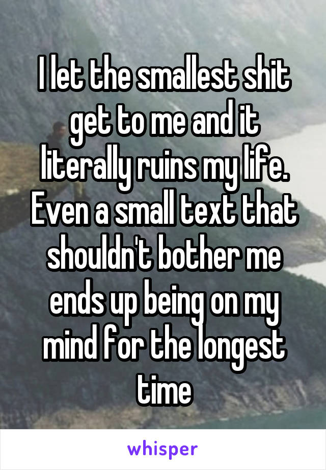 I let the smallest shit get to me and it literally ruins my life. Even a small text that shouldn't bother me ends up being on my mind for the longest time