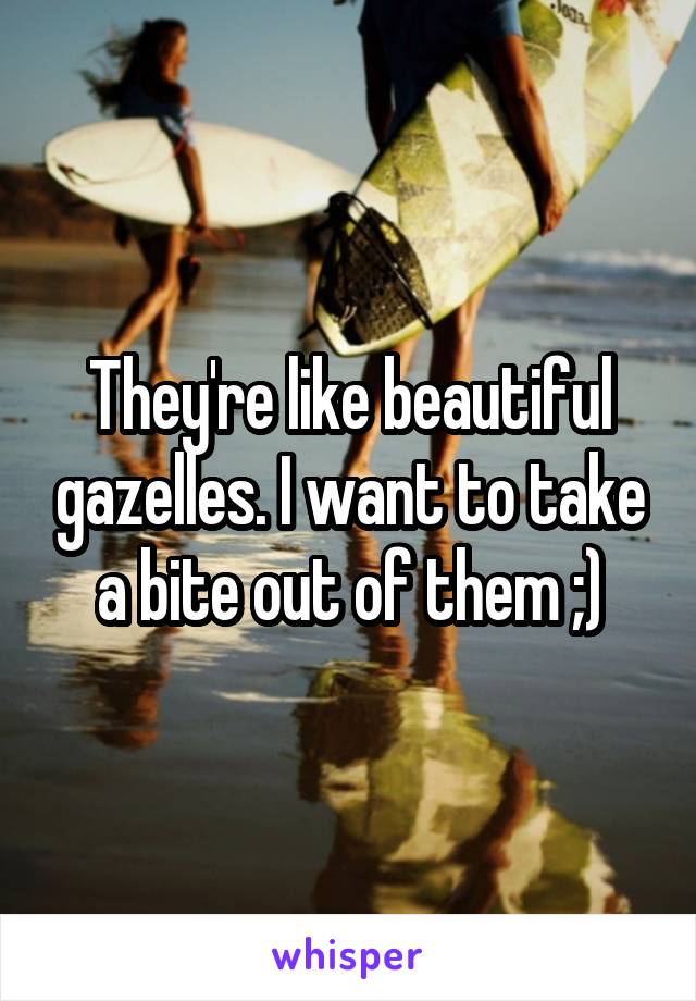 They're like beautiful gazelles. I want to take a bite out of them ;)