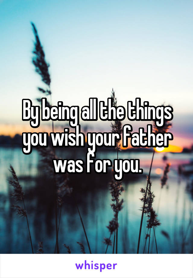 By being all the things you wish your father was for you.