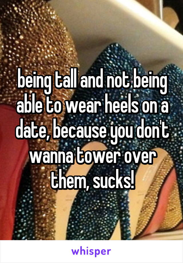 being tall and not being able to wear heels on a date, because you don't wanna tower over them, sucks!