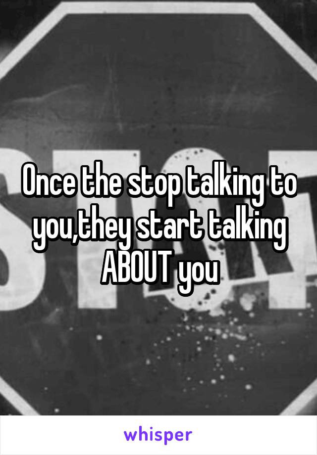 Once the stop talking to you,they start talking ABOUT you