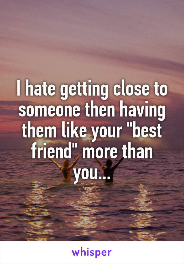 I hate getting close to someone then having them like your "best friend" more than you...