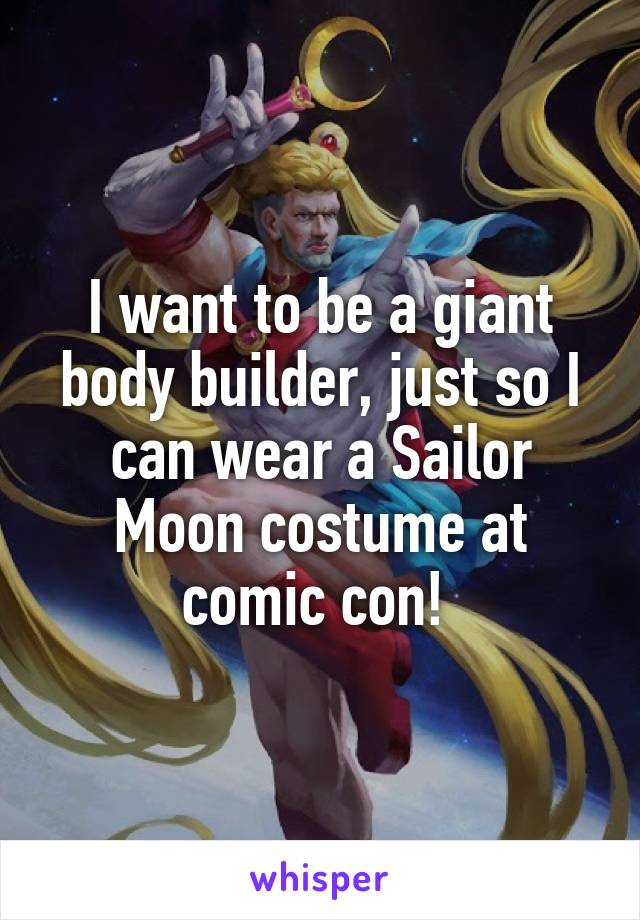 I want to be a giant body builder, just so I can wear a Sailor Moon costume at comic con! 