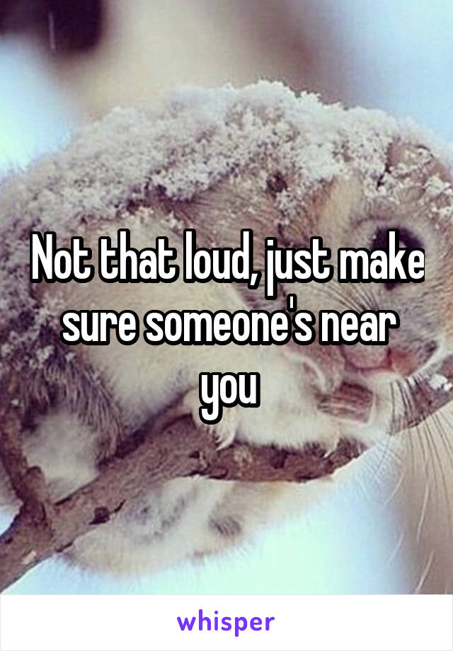 Not that loud, just make sure someone's near you